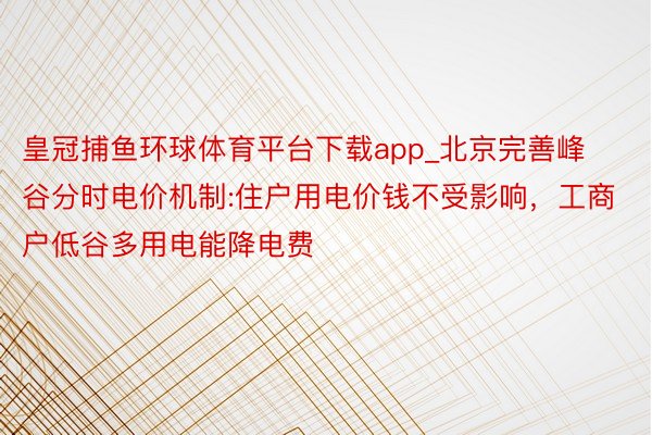 皇冠捕鱼环球体育平台下载app_北京完善峰谷分时电价机制:住户用电价钱不受影响，工商户低谷多用电能降电费