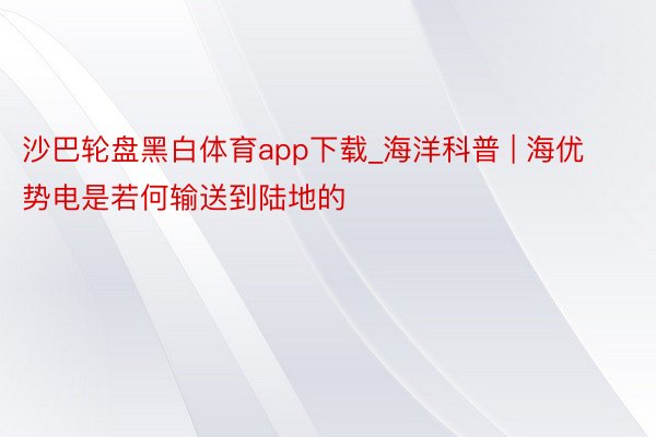 沙巴轮盘黑白体育app下载_海洋科普 | 海优势电是若何输送到陆地的