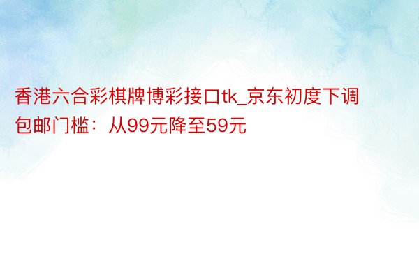 香港六合彩棋牌博彩接口tk_京东初度下调包邮门槛：从99元降至59元