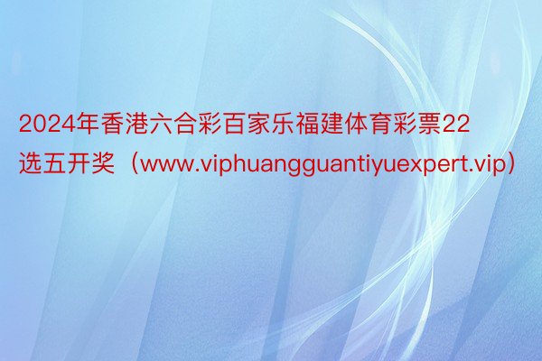 2024年香港六合彩百家乐福建体育彩票22选五开奖（www.viphuangguantiyuexpert.vip）