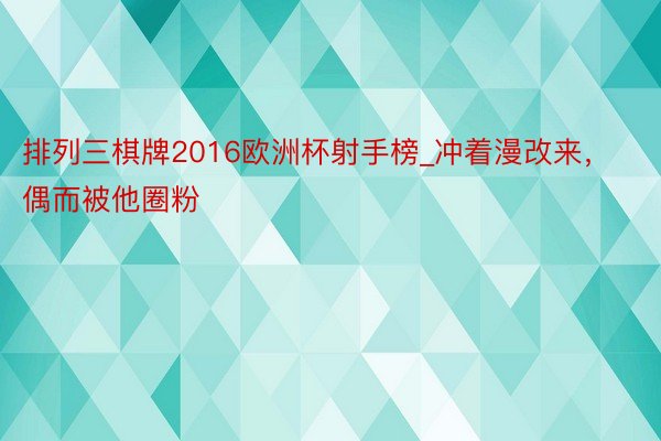 排列三棋牌2016欧洲杯射手榜_冲着漫改来，偶而被他圈粉