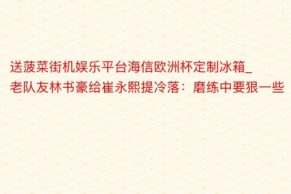 送菠菜街机娱乐平台海信欧洲杯定制冰箱_老队友林书豪给崔永熙提冷落：磨练中要狠一些