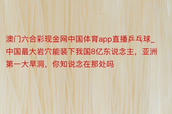 澳门六合彩现金网中国体育app直播乒乓球_中国最大岩穴能装下我国8亿东说念主，亚洲第一大旱洞，你知说念在那处吗