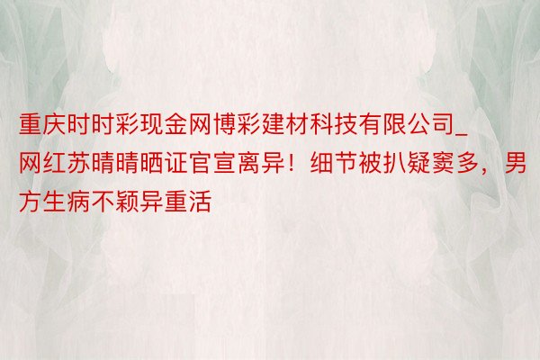 重庆时时彩现金网博彩建材科技有限公司_网红苏晴晴晒证官宣离异！细节被扒疑窦多，男方生病不颖异重活