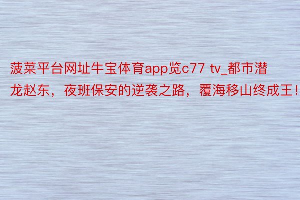 菠菜平台网址牛宝体育app览c77 tv_都市潜龙赵东，夜班保安的逆袭之路，覆海移山终成王！