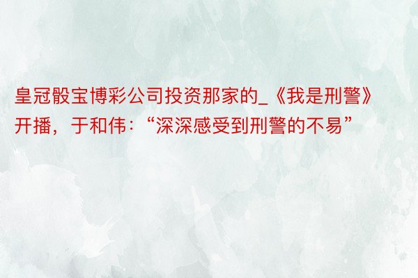 皇冠骰宝博彩公司投资那家的_《我是刑警》开播，于和伟：“深深感受到刑警的不易”