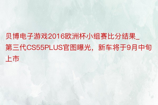 贝博电子游戏2016欧洲杯小组赛比分结果_第三代CS55PLUS官图曝光，新车将于9月中旬上市