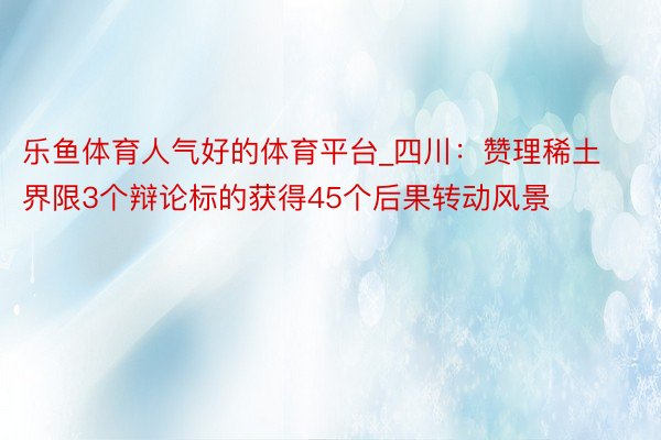 乐鱼体育人气好的体育平台_四川：赞理稀土界限3个辩论标的获得45个后果转动风景