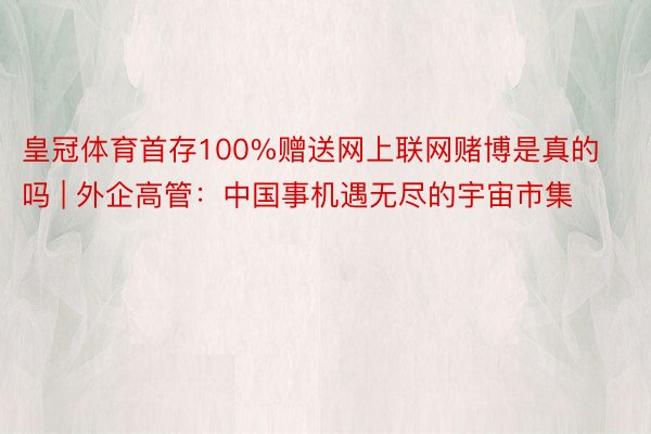 皇冠体育首存100%赠送网上联网赌博是真的吗 | 外企高管：中国事机遇无尽的宇宙市集