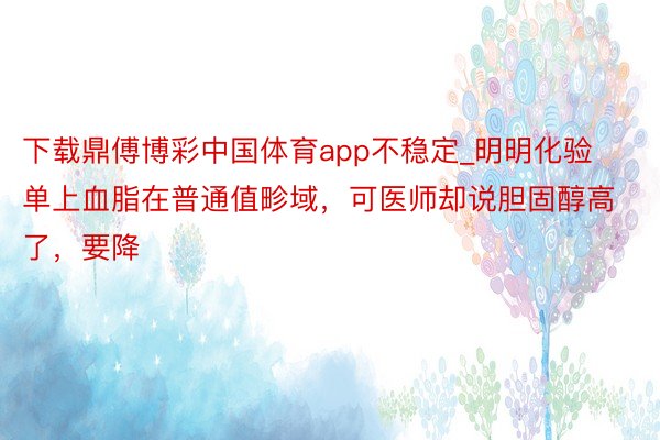 下载鼎傅博彩中国体育app不稳定_明明化验单上血脂在普通值畛域，可医师却说胆固醇高了，要降