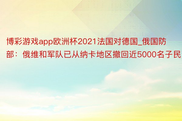 博彩游戏app欧洲杯2021法国对德国_俄国防部：俄维和军队已从纳卡地区撤回近5000名子民