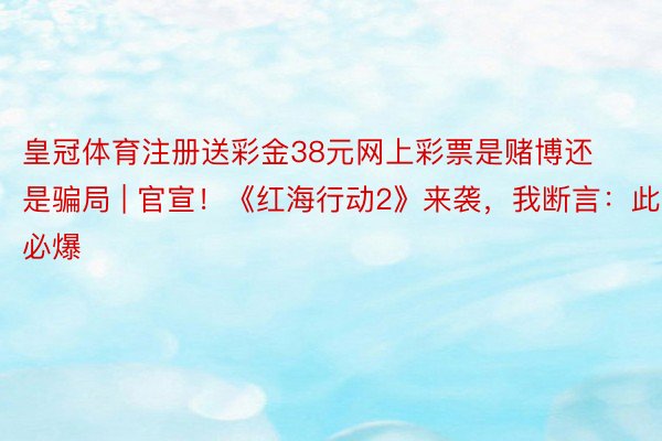 皇冠体育注册送彩金38元网上彩票是赌博还是骗局 | 官宣！《红海行动2》来袭，我断言：此片必爆